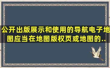 公开出版、展示和使用的导航电子地图,应当在地图版权页或地图的...