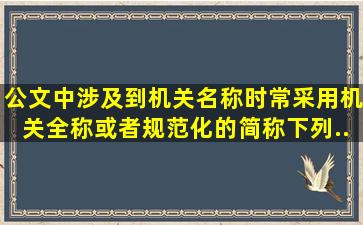 公文中涉及到机关名称时常采用机关全称或者规范化的简称。下列...