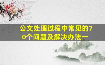 公文处理过程中常见的70个问题及解决办法(一) 