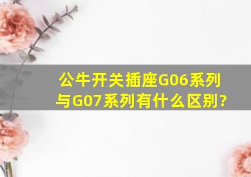 公牛开关插座G06系列与G07系列有什么区别?