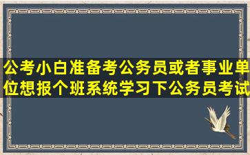 公考小白,准备考公务员或者事业单位,想报个班系统学习下,公务员考试...