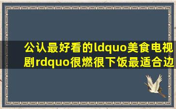 公认最好看的“美食电视剧”,很燃很下饭,最适合边吃边看!