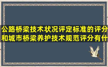 公路桥梁技术状况评定标准的评分和城市桥梁养护技术规范评分有什么...