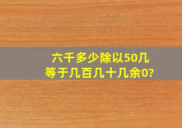 六千多少除以50几等于几百几十几余0?