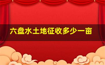 六盘水土地征收多少一亩