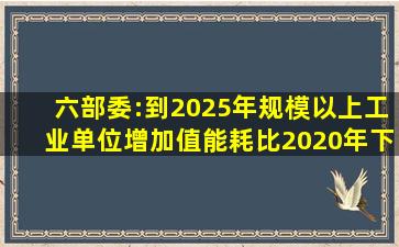 六部委:到2025年,规模以上工业单位增加值能耗比2020年下降13.5%...