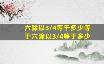 六除以3/4等于多少,等于六除以3/4等于多少