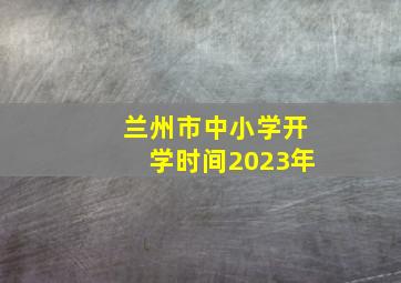 兰州市中小学开学时间2023年