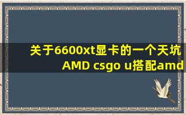 关于6600xt显卡的一个天坑,AMD csgo u搭配【amd吧】 