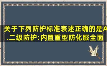 关于下列防护标准表述正确的是A.二级防护:内置重型防化服、全面...