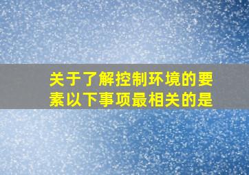 关于了解控制环境的要素以下事项最相关的是。