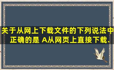 关于从网上下载文件的下列说法中,正确的是( )。A、从网页上直接下载...