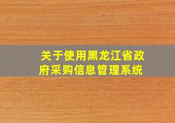 关于使用黑龙江省政府采购信息管理系统 