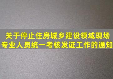 关于停止住房城乡建设领域现场专业人员统一考核发证工作的通知