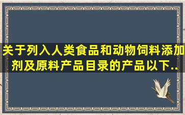 关于列入《人类食品和动物饲料添加剂及原料产品目录》的产品以下...