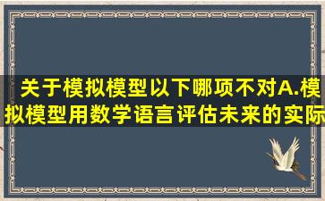 关于模拟模型以下哪项不对A.模拟模型用数学语言评估未来的实际情况