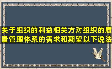 关于组织的利益相关方对组织的质量管理体系的需求和期望以下说法...