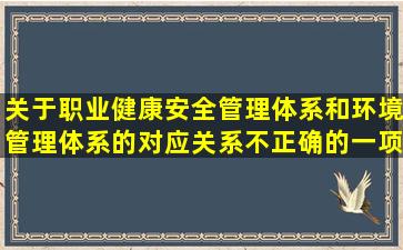 关于职业健康安全管理体系和环境管理体系的对应关系,不正确的一项...