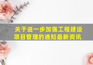 关于进一步加强工程建设项目管理的通知最新资讯 