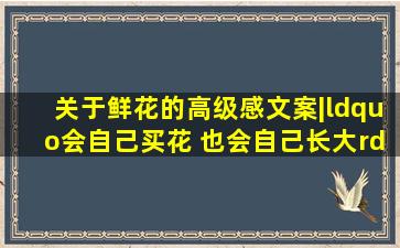 关于鲜花的高级感文案|“会自己买花 也会自己长大。”