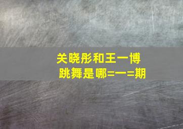 关晓彤和王一博跳舞是哪=一=期