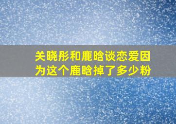 关晓彤和鹿晗谈恋爱因为这个鹿晗掉了多少粉(