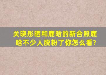 关晓彤晒和鹿晗的新合照,鹿晗不少人脱粉了,你怎么看?