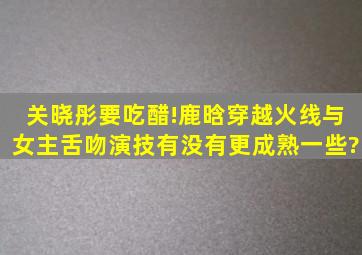 关晓彤要吃醋!鹿晗《穿越火线》与女主舌吻,演技有没有更成熟一些?