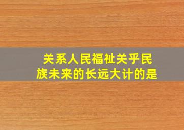 关系人民福祉、关乎民族未来的长远大计的是 ( )