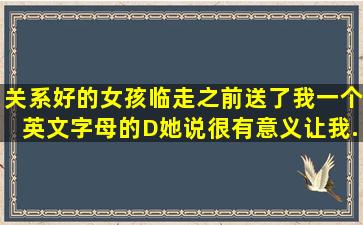 关系好的女孩。临走之前送了我一个英文字母的D,她说很有意义,让我...