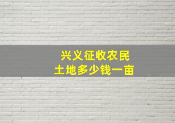 兴义征收农民土地多少钱一亩