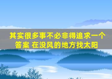 其实很多事不必非得追求一个答案 ,在没风的地方找太阳 