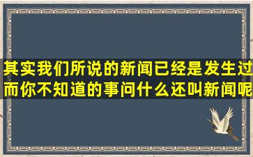 其实我们所说的新闻已经是发生过而你不知道的事,问什么还叫新闻呢?