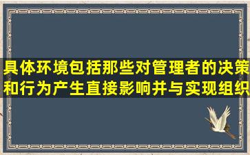 具体环境包括那些对管理者的决策和行为产生直接影响并与实现组织...