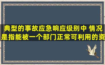 典型的事故应急响应级别中,( )情况是指能被一个部门正常可利用的资源...