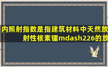 内照射指数是指建筑材料中天然放射性核素镭—226的放射性比活度...