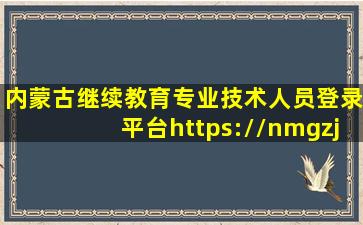 内蒙古继续教育专业技术人员登录平台https://nmgzj.chinahrt.cn/...