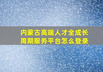 内蒙古高端人才全成长周期服务平台怎么登录