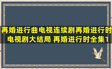 再婚进行曲电视连续剧,再婚进行时电视剧大结局 再婚进行时全集138集