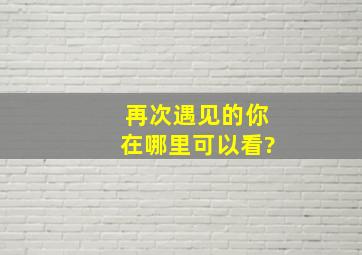 再次遇见的你在哪里可以看?