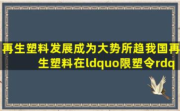 再生塑料发展成为大势所趋,我国再生塑料在“限塑令”、“碳中和...