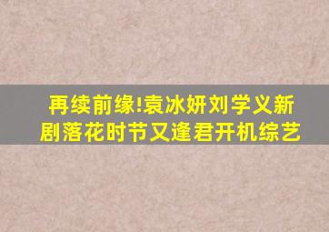 再续前缘!袁冰妍刘学义新剧《落花时节又逢君》开机综艺