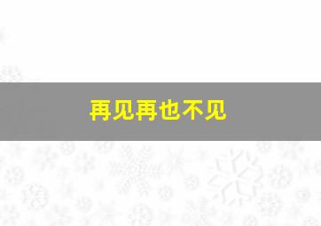 再见、再也不见。