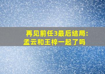 再见前任3最后结局:孟云和王梓一起了吗 