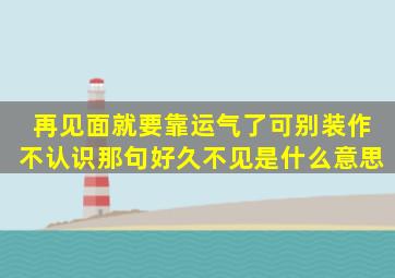 再见面就要靠运气了可别装作不认识那句好久不见是什么意思