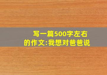 写一篇500字左右的作文:我想对爸爸说