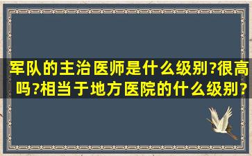 军队的主治医师是什么级别?很高吗?相当于地方医院的什么级别?