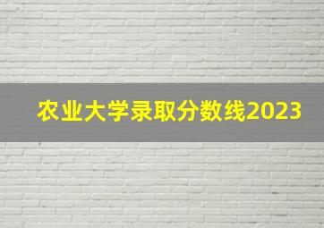 农业大学录取分数线2023