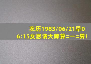 农历1983/06/21,早06:15,女。恳请大师算=一=算!