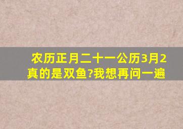 农历正月二十一公历3月2真的是双鱼?我想再问一遍。。